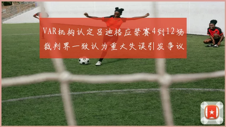 VAR机构认定吕迪格应禁赛4到12场裁判界一致认为重大失误引发争议