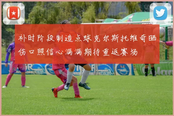补时阶段制造点球克尔斯托维奇晒伤口照信心满满期待重返赛场