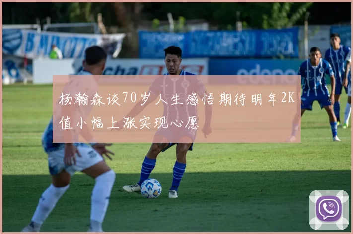 杨瀚森谈70岁人生感悟期待明年2K值小幅上涨实现心愿