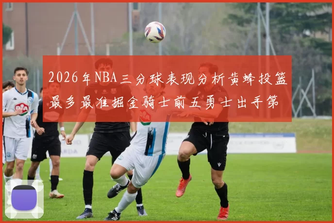 2026年NBA三分球表现分析黄蜂投篮最多最准掘金骑士前五勇士出手第二