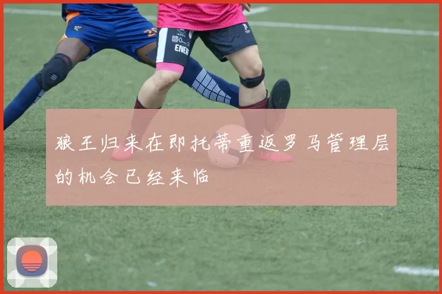 狼王归来在即托蒂重返罗马管理层的机会已经来临