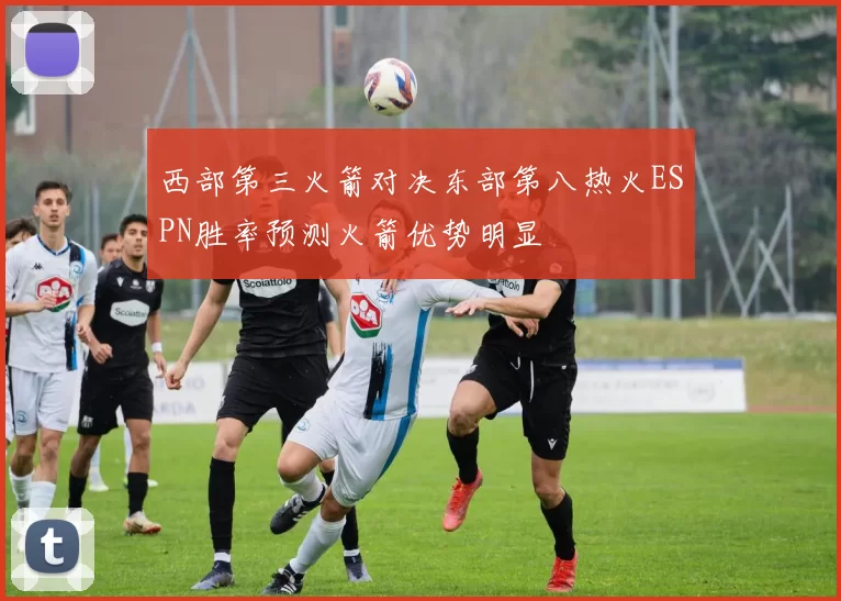 西部第三火箭对决东部第八热火ESPN胜率预测火箭优势明显